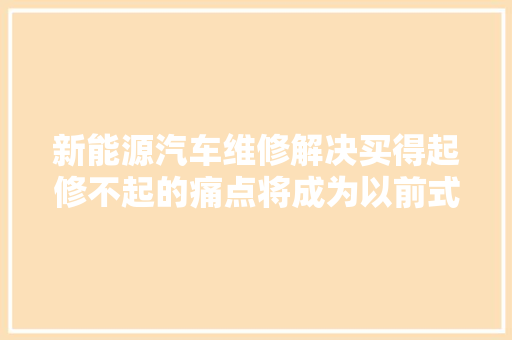 新能源汽车维修解决买得起修不起的痛点将成为以前式