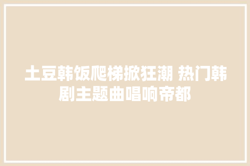 土豆韩饭爬梯掀狂潮 热门韩剧主题曲唱响帝都