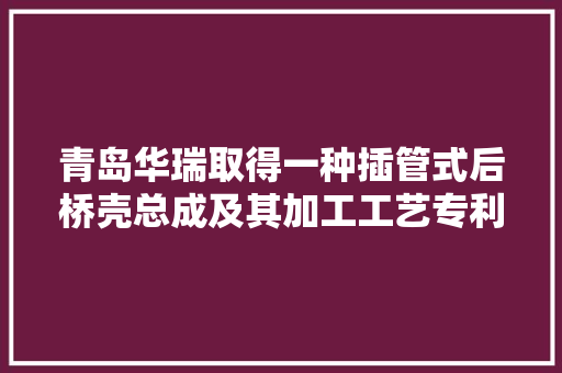 青岛华瑞取得一种插管式后桥壳总成及其加工工艺专利后桥壳总成加工方法简单靠得住易于制造加工