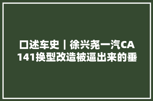 口述车史｜徐兴尧一汽CA141换型改造被逼出来的垂直转产｜中国汽车报