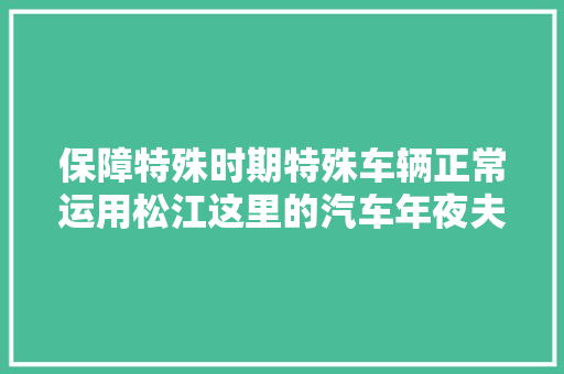 保障特殊时期特殊车辆正常运用松江这里的汽车年夜夫24小时待命
