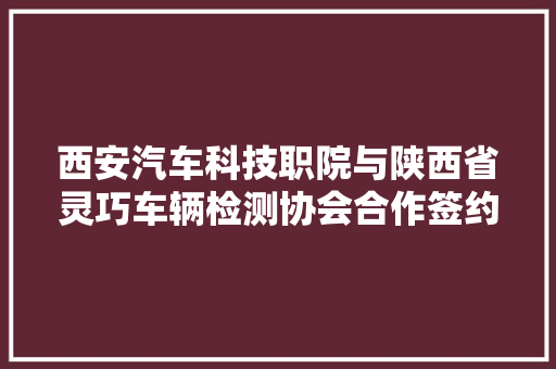 西安汽车科技职院与陕西省灵巧车辆检测协会合作签约