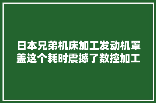 日本兄弟机床加工发动机罩盖这个耗时震撼了数控加工