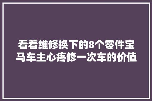 看着维修换下的8个零件宝马车主心疼修一次车的价值有点大年夜