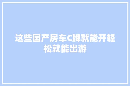 这些国产房车C牌就能开轻松就能出游