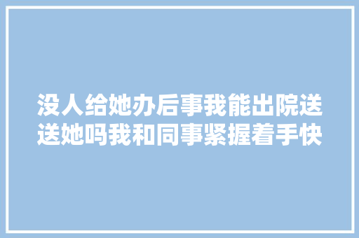 没人给她办后事我能出院送送她吗我和同事紧握着手快慰他想让他知道他不是一小我面对痛楚