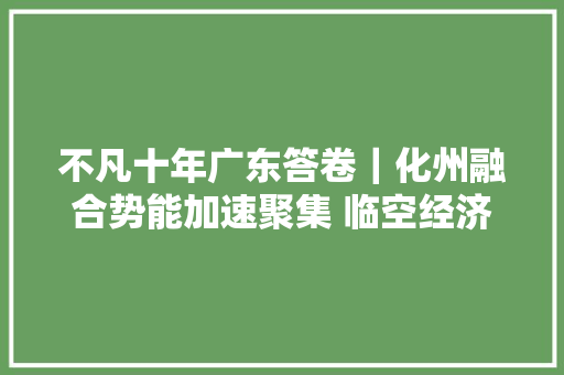 不凡十年广东答卷｜化州融合势能加速聚集 临空经济乘势腾飞