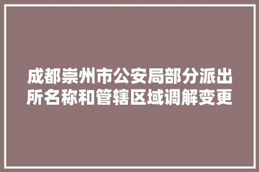 成都崇州市公安局部分派出所名称和管辖区域调解变更 辖区27个派出所调解为16个 汽车知识