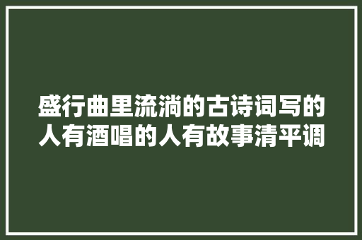 盛行曲里流淌的古诗词写的人有酒唱的人有故事清平调