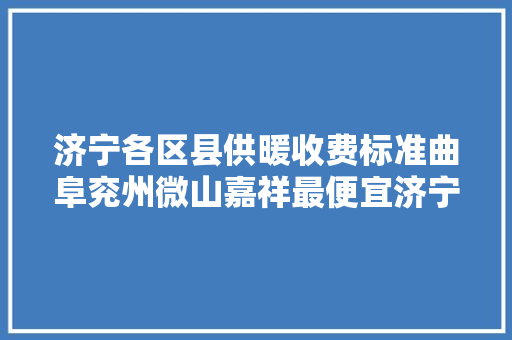 济宁各区县供暖收费标准曲阜兖州微山嘉祥最便宜济宁价格最高