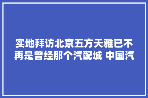 实地拜访北京五方天雅已不再是曾经那个汽配城 中国汽车报