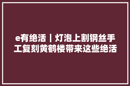 e有绝活｜灯泡上割钢丝手工复刻黄鹤楼带来这些绝活的是位汽车模修工