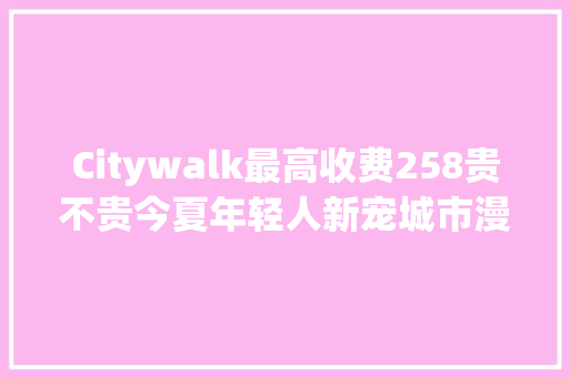 Citywalk最高收费258贵不贵今夏年轻人新宠城市漫游引争议网友不就是遛弯