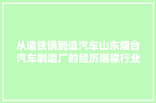 从造铁锅到造汽车山东烟台汽车制造厂的经历堪称行业传奇