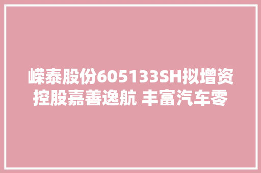 嵘泰股份605133SH拟增资控股嘉善逸航 丰富汽车零部件领域产品构造