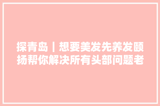 探青岛｜想要美发先养发颐扬帮你解决所有头部问题老板喊你来体验啦