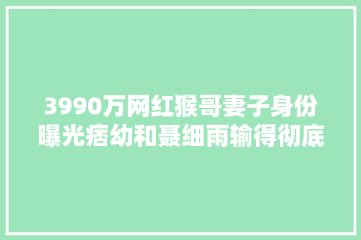3990万网红猴哥妻子身份曝光痞幼和聂细雨输得彻底差距有点大年夜