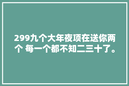 299九个大年夜项在送你两个 每一个都不知二三十了。真 汽车知识