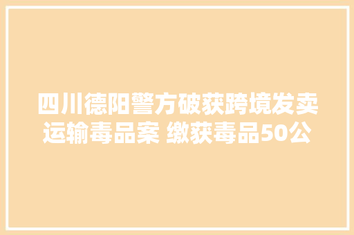 四川德阳警方破获跨境发卖运输毒品案 缴获毒品50公斤主犯被判去世刑