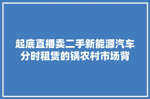 起底直播卖二手新能源汽车分时租赁的锅农村市场背