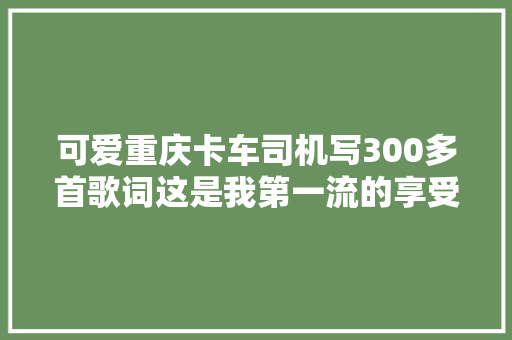 可爱重庆卡车司机写300多首歌词这是我第一流的享受 休闲娱乐 可爱重庆卡车司机写300多首歌词这是我第一流的享受 休闲娱乐