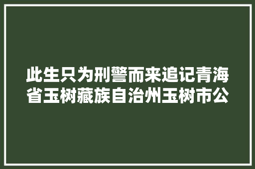 此生只为刑警而来追记青海省玉树藏族自治州玉树市公安局原副局长拉巴