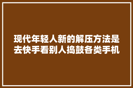 现代年轻人新的解压方法是去快手看别人捣鼓各类手机