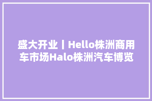 盛大开业丨Hello株洲商用车市场Halo株洲汽车博览园