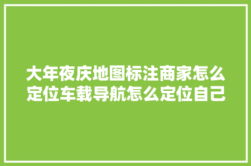 大年夜庆地图标注商家怎么定位车载导航怎么定位自己的位置