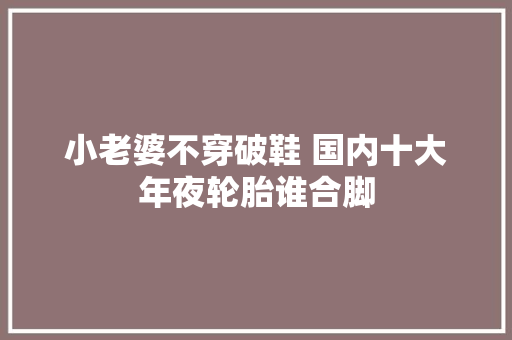 小老婆不穿破鞋 国内十大年夜轮胎谁合脚