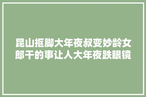昆山抠脚大年夜叔变妙龄女郎干的事让人大年夜跌眼镜