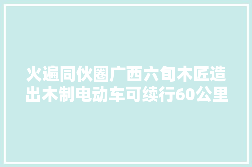 火遍同伙圈广西六旬木匠造出木制电动车可续行60公里