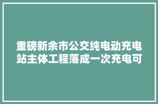 重磅新余市公交纯电动充电站主体工程落成一次充电可保障车辆连续行驶