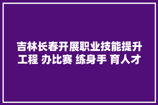 吉林长春开展职业技能提升工程 办比赛 练身手 育人才