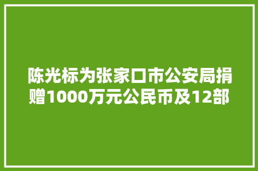 陈光标为张家口市公安局捐赠1000万元公民币及12部汽车张家口一地棚户区改造