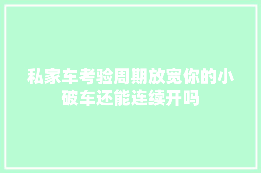 私家车考验周期放宽你的小破车还能连续开吗