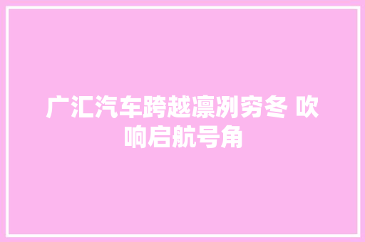 广汇汽车跨越凛冽穷冬 吹响启航号角