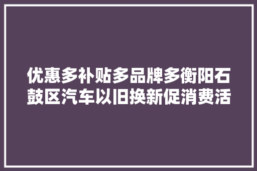 优惠多补贴多品牌多衡阳石鼓区汽车以旧换新促消费活动启动