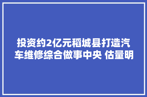 投资约2亿元稻城县打造汽车维修综合做事中央 估量明年11月中旬落成 汽车知识