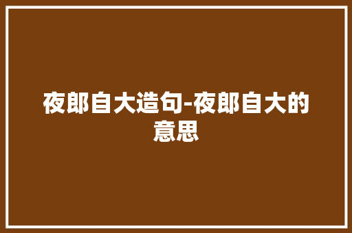 夜郎自大造句-夜郎自大的意思