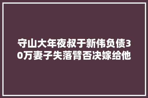 守山大年夜叔于新伟负债30万妻子失落臂否决嫁给他登央视走红