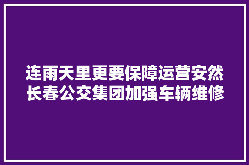 连雨天里更要保障运营安然长春公交集团加强车辆维修检查
