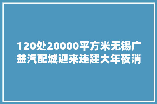 120处20000平方米无锡广益汽配城迎来违建大年夜消除