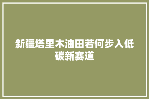 新疆塔里木油田若何步入低碳新赛道