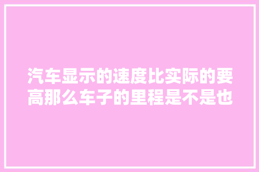 汽车显示的速度比实际的要高那么车子的里程是不是也是不准确