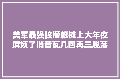 美军最强核潜艇摊上大年夜麻烦了消音瓦几回再三脱落超强隐身性遭质疑