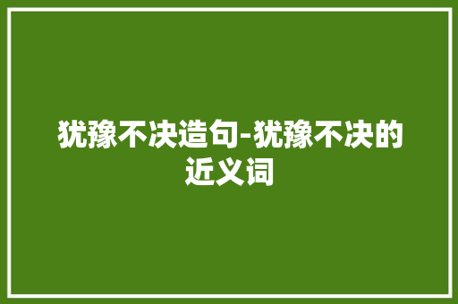 犹豫不决造句-犹豫不决的近义词