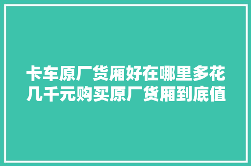卡车原厂货厢好在哪里多花几千元购买原厂货厢到底值不值