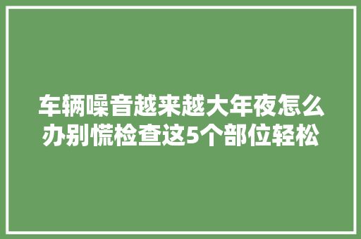 车辆噪音越来越大年夜怎么办别慌检查这5个部位轻松消除噪音