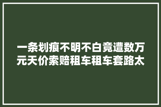 一条划痕不明不白竟遭数万元天价索赔租车租车套路太深
